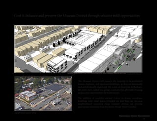 Cleveland Street Connection
49
Goal 4: Enhance and preserve the Museum District through selective infill opportunities
The Museum District will preserve the majority of its established
homes, duplexes, and apartment buildings, as they are historically
and architecturally significant. On some of these lots, in the back,
the extra story added to a garage could provide affordable housing
and income opportunities for homeowners.
The addition of carefully selected 3-story to 4-story mixed-use
buildings with retail spaces provided on first floor can increase
neighborhood amenities along Cutshaw Avenue and provide
appropriate transition from the denser Broad Street Corridor.
Concept Plan
Existing Conditions
Cutshaw Avenue, facing south-west, between Sheppard Street and Wayne Street to the south
 
