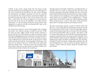 6
Analysis of the current zoning found that the present zoning
structure identified several challenges that may restrict development.
The area’s commercial zoning districts are open ended, allowing
the development of multiple commercial uses that are unrelated
and unconnected. The zoning ordinance enumerates multiple uses
permitted by right that range in scale and are distinct from each
other. Furthermore, the current arrangement of commercial uses
and structures in the area are incompatible to each other and lack
organization in scale and design leaving the area with little visual
engagement to generate activities for potential BRT riders of the
Cleveland Street Pulse Station.
We collected and analyzed a variety of demographic data, including
the income, race, ethnicity, and age of residents in the area. While
the study area had a higher median income and less residents in
poverty than the City of Richmond as a whole, the dramatic spatial
distribution highlighted the north/south divide on Broad Street. Race
and ethnicity’s spatial distribution was similar to median income as
it also emphasized the north/south divide on Broad Streets. While
median age demonstrated the varied geographical landscape of the
study area, its divisions did not as strictly fall on the north/south
division of Broad Street. With the arrival of the Cleveland Street
Pulse Station, there may be opportunities to pull the wealth across
the Broad Street divide to balance the stratification.
Through analysis of Strengths, Weaknesses, and Opportunities we
identified the wide variety of architectural diversity that creates
interest to pedestrians and further establishes the sense of character
inbothScott’sAdditionandtheMuseumDistrictasamajorstrength.
A key weakness is the crumbling, or lack of public infrastructure,
which hinders the accessibility of the neighborhoods. Primary
opportunities include plenty of space for infill development, public
plazas and green space, as well as wide streets which present the
opportunity to reimagine pedestrian and biking corridors.
The plan recommends creating a special use district which will
allow for a safe, comfortable and interesting environment around
the Cleveland Street Pulse Station. It will encourage higher-density
residential development than what is currently on the site, adding to
the amount of potential BRT riders in a quarter- mile radius, as well
as commercial development which will also be a potential attraction
among the ridership, further increasing potential ridership. There
will be flexibility within the district allowing for multiple uses and
building types within the different neighborhoods. This will allow
developers to build more freely, working within guidelines that will
dictate building form in order to achieve the primary objective of
creating a vibrant mixed-use district along the Cleveland Street
Pulse Station.
Intersection of Broad Street and Boulevard
 