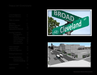 Cleveland Street Connection
7
Table of Contents
Acknowledgements		 3
Executive Summary		 5
Table of Contents		 7
The Client			8
Historic Overview		 9
Previous Plans			10
Approaches & Methods	 13
Existing Conditions		 14
	 Demographics 	 15
	Land Use		17
	 Marketing Analysis	 18
	 Current Zoning 	 23
	SWO Analysis		30
	 Precedent Plans	 31
Vision Statement		 32
Figure Ground			33
Goals and Objectives 		 34
Parking Requirements		 51
Zoning Reevaluation		 54
	 Proposed Zones	 55
	 Permitted Buildings	 62
	
Implementation		 78
Appendix			81
 