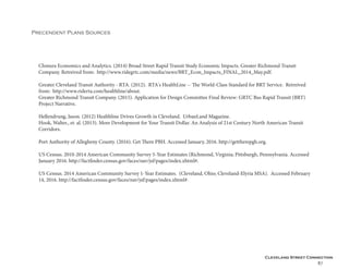 Cleveland Street Connection
87
Precendent Plans Sources
Chmura Economics and Analytics. (2014) Broad Street Rapid Transit Study Economic Impacts. Greater Richmond Transit
Company. Retreived from: http://www.ridegrtc.com/media/news/BRT_Econ_Impacts_FINAL_2014_May.pdf.
Greater Cleveland Transit Authority - RTA. (2012). RTA's HealthLine -- The World-Class Standard for BRT Service. Retreived
from: http://www.riderta.com/healthline/about.
Greater Richmond Transit Company. (2015). Application for Design Committee Final Review: GRTC Bus Rapid Transit (BRT)
Project Narrative.
Hellendrung, Jason. (2012) Healthline Drives Growth in Cleveland. UrbanLand Magazine.
Hook, Walter., et. al. (2013). More Development for Your Transit Dollar. An Analysis of 21st Century North American Transit
Corridors.
Port Authority of Allegheny County. (2016). Get There PBH. Accessed January, 2016. http://gettherepgh.org.
US Census. 2010-2014 American Community Survey 5-Year Estimates (Richmond, Virginia; Pittsburgh, Pennsylvania. Accessed
January 2016. http://factfinder.census.gov/faces/nav/jsf/pages/index.xhtml#.
US Census. 2014 American Community Survey 1-Year Estimates. (Cleveland, Ohio; Cleveland-Elyria MSA). Accessed February
14, 2016. http://factfinder.census.gov/faces/nav/jsf/pages/index.xhtml#.
 