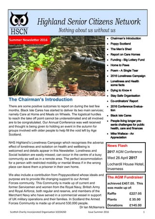 Scottish Charity Incorporated Organisation SC034260 Issue Summer 2016 1
The Chairman’s Introduction
There are some positive outcomes to report on during the last few
months. Black Isle Cares has started to deliver its two main services;
namely Care at Home and Meals on Wheels. The logistical hurdles
to reach the take off point cannot be underestimated and all involved
are to be congratulated. Our Annual Conference was well received
and thought is being given to holding an event in the autumn for
groups involved with older people to help fill the void left by Age
Scotland.
NHS Highland’s Loneliness Campaign which recognises the adverse
effect of loneliness and isolation on health and wellbeing is
welcomed and details appear in this Newsletter. Loneliness and
Social Isolation are easily missed; can occur in the centre of a busy
community as well as in a remote area. The perfect accommodation
for a person with restricted mobility or mental illness if in the wrong
place can leave them a prisoner in their own home.
We also include a contribution from Poppyscotland whose ideals and
purpose are to provide life changing support to our Armed
Forces community. This Community is made up of current and
former Servicemen and women from the Royal Navy, British Army
and Royal Airforce, both regular and reserve, and members of the
Merchant Navy who have served in a commercial vessel in support
of UK military operations and their families. In Scotland the Armed
Forces Community is made up of around 530,000 people.
Dr Ian McNamara
The AGM Fundraiser
achieved £407.05. This
was made up of:
Raffle £227.05
Plants £ 35.00
Donations £145.00
Summer Newsletter 2015Summer Newsletter 2016
News Flash
2017 AGM Conference
Wed 26 April 2017
Lochardil House Hotel,
Inverness
 