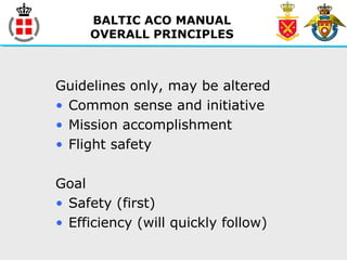 BALTIC ACO MANUAL
OVERALL PRINCIPLES
Guidelines only, may be altered
• Common sense and initiative
• Mission accomplishment
• Flight safety
Goal
• Safety (first)
• Efficiency (will quickly follow)
 