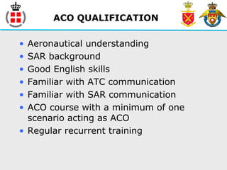 ACO QUALIFICATION
• Aeronautical understanding
• SAR background
• Good English skills
• Familiar with ATC communication
• Familiar with SAR communication
• ACO course with a minimum of one
scenario acting as ACO
• Regular recurrent training
 