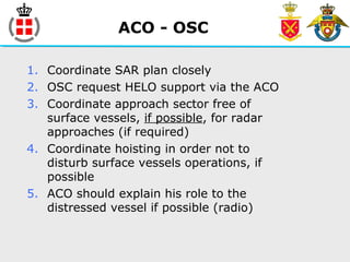 ACO - OSC
1. Coordinate SAR plan closely
2. OSC request HELO support via the ACO
3. Coordinate approach sector free of
surface vessels, if possible, for radar
approaches (if required)
4. Coordinate hoisting in order not to
disturb surface vessels operations, if
possible
5. ACO should explain his role to the
distressed vessel if possible (radio)
 