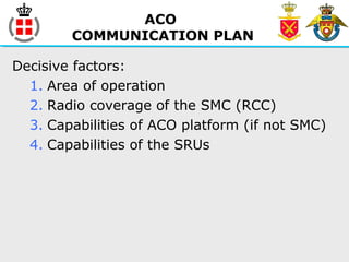 ACO
COMMUNICATION PLAN
Decisive factors:
1. Area of operation
2. Radio coverage of the SMC (RCC)
3. Capabilities of ACO platform (if not SMC)
4. Capabilities of the SRUs
 