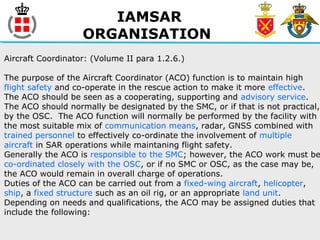 IAMSAR
ORGANISATION
Aircraft Coordinator: (Volume II para 1.2.6.)
The purpose of the Aircraft Coordinator (ACO) function is to maintain high
flight safety and co-operate in the rescue action to make it more effective.
The ACO should be seen as a cooperating, supporting and advisory service.
The ACO should normally be designated by the SMC, or if that is not practical,
by the OSC. The ACO function will normally be performed by the facility with
the most suitable mix of communication means, radar, GNSS combined with
trained personnel to effectively co-ordinate the involvement of multiple
aircraft in SAR operations while maintaning flight safety.
Generally the ACO is responsible to the SMC; however, the ACO work must be
co-ordinated closely with the OSC, or if no SMC or OSC, as the case may be,
the ACO would remain in overall charge of operations.
Duties of the ACO can be carried out from a fixed-wing aircraft, helicopter,
ship, a fixed structure such as an oil rig, or an appropriate land unit.
Depending on needs and qualifications, the ACO may be assigned duties that
include the following:
 