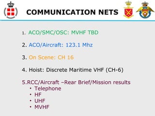 COMMUNICATION NETS
1. ACO/SMC/OSC: MVHF TBD
2. ACO/Aircraft: 123.1 Mhz
3. On Scene: CH 16
4. Hoist: Discrete Maritime VHF (CH-6)
5.RCC/Aircraft –Rear Brief/Mission results
• Telephone
• HF
• UHF
• MVHF
 