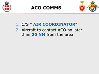 ACO COMMS
1. C/S ” AIR COORDINATOR”
2. Aircraft to contact ACO no later
than 20 NM from the area
 