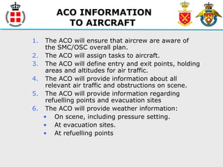 ACO INFORMATION
TO AIRCRAFT
1. The ACO will ensure that aircrew are aware of
the SMC/OSC overall plan.
2. The ACO will assign tasks to aircraft.
3. The ACO will define entry and exit points, holding
areas and altitudes for air traffic.
4. The ACO will provide information about all
relevant air traffic and obstructions on scene.
5. The ACO will provide information regarding
refuelling points and evacuation sites
6. The ACO will provide weather information:
• On scene, including pressure setting.
• At evacuation sites.
• At refuelling points
 