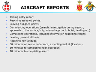 AIRCRAFT REPORTS
• Joining entry report.
• Reaching assigned points.
• Leaving assigned points.
• Commencing operations (search, investigation during search,
approach to the surface/ship, missed approach, hoist, landing etc).
• Completing operations, including information regarding results.
• Leaving present altitude.
• Reaching new altitude.
• 30 minutes on scene endurance, expecting fuel at (location).
• 10 minutes to completing hoist operation.
• 10 minutes to completing search.
 