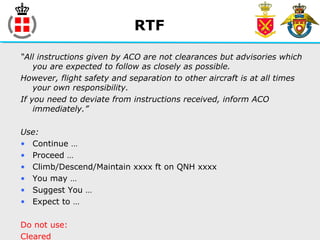 RTF
“All instructions given by ACO are not clearances but advisories which
you are expected to follow as closely as possible.
However, flight safety and separation to other aircraft is at all times
your own responsibility.
If you need to deviate from instructions received, inform ACO
immediately.”
Use:
• Continue …
• Proceed …
• Climb/Descend/Maintain xxxx ft on QNH xxxx
• You may …
• Suggest You …
• Expect to …
Do not use:
Cleared
 