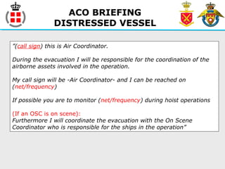ACO BRIEFING
DISTRESSED VESSEL
”(call sign) this is Air Coordinator.
During the evacuation I will be responsible for the coordination of the
airborne assets involved in the operation.
My call sign will be -Air Coordinator- and I can be reached on
(net/frequency)
If possible you are to monitor (net/frequency) during hoist operations
(If an OSC is on scene):
Furthermore I will coordinate the evacuation with the On Scene
Coordinator who is responsible for the ships in the operation”
 