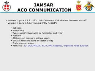 IAMSAR
ACO COMMUNICATION
• Volume II para 2.2.9.: 123.1 Mhz “common VHF channel between aircraft”.
• Volume II para 1.2.5.: “Joining Entry Report”:
• Call sign
• Nationality
• Type (specify fixed wing or helicopter and type)
• Position
• Altitude (on pressure setting used)
• ETA (at relevant point or search area)
• Endurance on scene
• Remarks (+/- DOC/MEDIC, FLIR, PAX capacity, expected hoist duration)
 