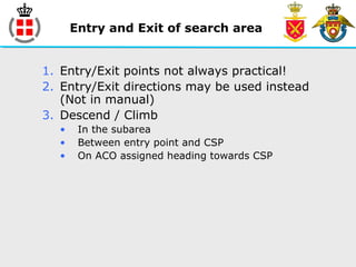 Entry and Exit of search area
1. Entry/Exit points not always practical!
2. Entry/Exit directions may be used instead
(Not in manual)
3. Descend / Climb
• In the subarea
• Between entry point and CSP
• On ACO assigned heading towards CSP
 