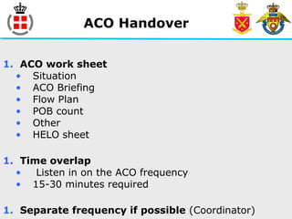 ACO Handover
1. ACO work sheet
• Situation
• ACO Briefing
• Flow Plan
• POB count
• Other
• HELO sheet
1. Time overlap
• Listen in on the ACO frequency
• 15-30 minutes required
1. Separate frequency if possible (Coordinator)
 