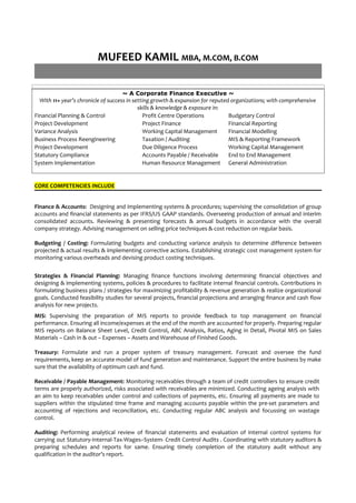 MUFEED KAMIL MBA, M.COM, B.COM
~ A Corporate Finance Executive ~
With 11+ year’s chronicle of success in setting growth & expansion for reputed organizations; with comprehensive
skills & knowledge & exposure in:
Financial Planning & Control Profit Centre Operations Budgetary Control
Project Development Project Finance Financial Reporting
Variance Analysis Working Capital Management Financial Modelling
Business Process Reengineering Taxation / Auditing MIS & Reporting Framework
Project Development Due Diligence Process Working Capital Management
Statutory Compliance Accounts Payable / Receivable End to End Management
System Implementation Human Resource Management General Administration
CORE COMPETENCIES INCLUDE
Finance & Accounts: Designing and implementing systems & procedures; supervising the consolidation of group
accounts and financial statements as per IFRS/US GAAP standards. Overseeing production of annual and interim
consolidated accounts. Reviewing & presenting forecasts & annual budgets in accordance with the overall
company strategy. Advising management on selling price techniques & cost reduction on regular basis.
Budgeting / Costing: Formulating budgets and conducting variance analysis to determine difference between
projected & actual results & implementing corrective actions. Establishing strategic cost management system for
monitoring various overheads and devising product costing techniques.
Strategies & Financial Planning: Managing finance functions involving determining financial objectives and
designing & implementing systems, policies & procedures to facilitate internal financial controls. Contributions in
formulating business plans / strategies for maximizing profitability & revenue generation & realize organizational
goals. Conducted feasibility studies for several projects, financial projections and arranging finance and cash flow
analysis for new projects.
MIS: Supervising the preparation of MIS reports to provide feedback to top management on financial
performance. Ensuring all income/expenses at the end of the month are accounted for properly. Preparing regular
MIS reports on Balance Sheet Level, Credit Control, ABC Analysis, Ratios, Aging in Detail, Pivotal MIS on Sales
Materials – Cash in & out – Expenses – Assets and Warehouse of Finished Goods.
Treasury: Formulate and run a proper system of treasury management. Forecast and oversee the fund
requirements, keep an accurate model of fund generation and maintenance. Support the entire business by make
sure that the availability of optimum cash and fund.
Receivable / Payable Management: Monitoring receivables through a team of credit controllers to ensure credit
terms are properly authorized, risks associated with receivables are minimized. Conducting ageing analysis with
an aim to keep receivables under control and collections of payments, etc. Ensuring all payments are made to
suppliers within the stipulated time frame and managing accounts payable within the pre-set parameters and
accounting of rejections and reconciliation, etc. Conducting regular ABC analysis and focussing on wastage
control.
Auditing: Performing analytical review of financial statements and evaluation of internal control systems for
carrying out Statutory-Internal-Tax-Wages–System- Credit Control Audits . Coordinating with statutory auditors &
preparing schedules and reports for same. Ensuring timely completion of the statutory audit without any
qualification in the auditor’s report.
 