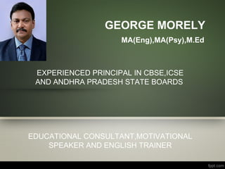 GEORGE MORELY
MA(Eng),MA(Psy),M.Ed
EXPERIENCED PRINCIPAL IN CBSE,ICSE
AND ANDHRA PRADESH STATE BOARDS
EDUCATIONAL CONSULTANT,MOTIVATIONAL
SPEAKER AND ENGLISH TRAINER
 