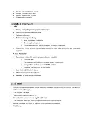  Handled delinquent financial account.
 Excellent customer service Skills.
 Handled Scion Solution accounts.
 Escalations Representative
Education Experience
- ATC
 Tracking and reporting inventory updates within campus.
 Troubleshoot damaged computer systems.
 Hardware replacement.
 Perform various repairs including:
 RAM upgrade and replacement.
 Power supply replacement.
 General maintenance to include dusting and reseating of components.
 Troubleshoot various networks, rack and quad connectivity issues using cable testing and punch -down
equipment.
- Cisco Academy
 Extensive use of Cisco IOS to achieve various milestones to include:
 Created VLANs.
 Assigned multiple I.P addresses to various devices in the network.
 Configured sub interfaces to achieve VLAN functions.
 Created WAN connections between routers.
 Cisco Catalyst 2960 Series Switches.
 2900 Series Integrated Services Router.
 Implement IP addressing and sub-netting.
Basic Skills
 Adaptable to new technologies and capable of problem solving and troubleshooting any problems that may arise
with these new technologies.
 Able to type 37 – 48 wpm
 Telephone and email customer service.
 Oral and written communication in English and Spanish.
 Able to research and analyze the subjects provided; and produce accurate reports.
 Capable of working individually or in a team, possess great interpersonalskill.
 Quick learner.
 