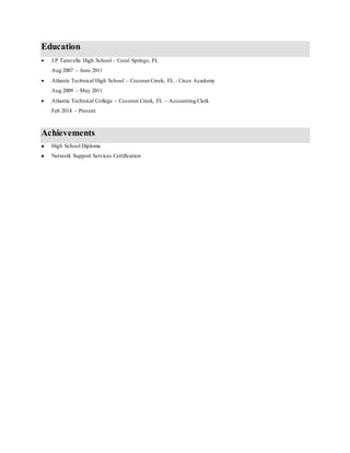 Education
 J.P Taravella High School – Coral Springs, FL
Aug 2007 – June 2011
 Atlantic Technical High School – Coconut Creek, FL - Cisco Academy
Aug 2009 – May 2011
 Atlantic Technical College – Coconut Creek, FL – Accounting Clerk
Feb 2014 – Present
Achievements
 High School Diploma
 Network Support Services Certification
 