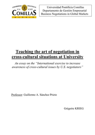 Teaching the art of negotiation in
cross-cultural situations at University
An essay on the “International exercise to increase
awareness of cross-cultural issues by U.S. negotiators”
Professor: Guillermo A. Sánchez Prieto
Grégoire KRIEG
Universidad Pontificia Comillas
Departamento de Gestión Empresarial
Business Negotiations in Global Markets
 