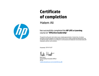 Certificate
of completion
has successfully completed the HP LIFE e-Learning
course on “Effective leadership”
Through this self-paced, short online course, totaling approximately 1 Contact Hour, the above
participant actively engaged in an exploration of how to use a range of leadership approaches to be
an effective leader and how to use software to communicate and collaborate more productively with
employees, partners, and customers.
Presented
Nate Hurst
Sustainability Innovation Officer
HP Inc.
hplife.edcastcloud.com/verify/S5moLqfB
Hatem Ali
2016-10-07
 