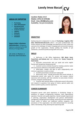 Lovely Imee Bacud
CV
Page 1 of 4
Location: Dubai, U.A.E
Mobile: (+971) 55 5476186
Email: imee_0618@yahoo.com
Availability: Can join immediately
OBJECTIVE
Seeking long term employment in areas of Purchasing / Logistics /HR/
Sales Administration/Accounts where I can grow professionally and
further enhance my skills, knowledge and experiences to face, utilize and
overcome the challenges of today’s changing work environment towards
growth of the organization, thereby yielding the benefits of job
satisfaction, convenient professional growth and success.
SKILLS
 Well-verse in MS Office Applications (MS Word, Excel,
PowerPoint, and Outlook, etc) and software like Oracle, Traverse &
Quick books.
 Articulate communicator who can speak and write english
fluently with exceptional interpersonal skill
 Customer service oriented, focused on meeting customer needs
with strict process adherence and problem solving skills
 Multi-tasker, reliable, and able to work independently with
minimum supervision or work as a team
 Excellent presentation and decision making skill
 Resourceful, smart, friendly personality with honest attitude, A
hardworking person who works for success, and possess cultural
awareness and sensitivity, with keen attention to every detail, timeline
sensitive, and goals oriented person
 A person with extreme ability to effectively present information
and respond to questions from group of clients, general public and
deliver excellent quality customer experience.
CAREER SUMMARY
Competent person with great experience in facilitating change in
workforce to support re-engineering initiatives, meet organizational
operation, financial, and quality objectives. Gained valuable experienced
in planning, organization development and general administrative
management, Recognized team building, mentoring and team leadership.
Proven ability to adhere and implement policies, programs, and
procedures of the organization. Has skills demonstrated for recruiting
talent, interviewing, hiring, directing and supervising staff.
AREAS OF EXPERTISE
 Purchasing
 Sales Administrator
 Secretarial & HR
related assistance
 Customer Service
 Logistics
 Accounts
 Inventory
 Scheduler
Degree holder in Business
Administration –Philippines,
Diploma is attested by the UAE
Ministry of Foreign Affairs
(9) Units in Masters in
Business Administration
 