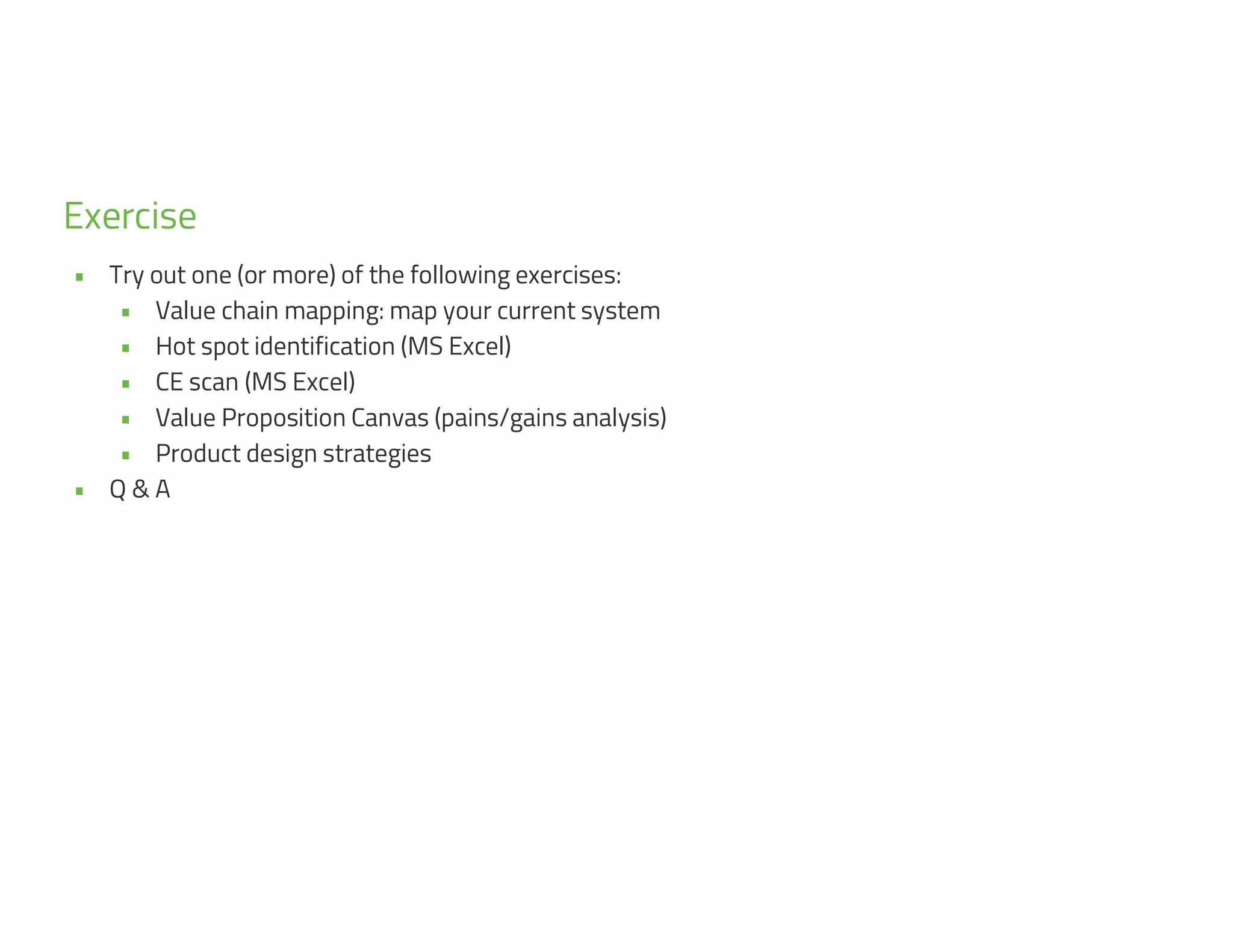5
9
• Try out one (or more) of the following exercises:
• Value chain mapping: map your current system
• Hot spot identification (MS Excel)
• CE scan (MS Excel)
• Value Proposition Canvas (pains/gains analysis)
• Product design strategies
• Q & A
Exercise
 