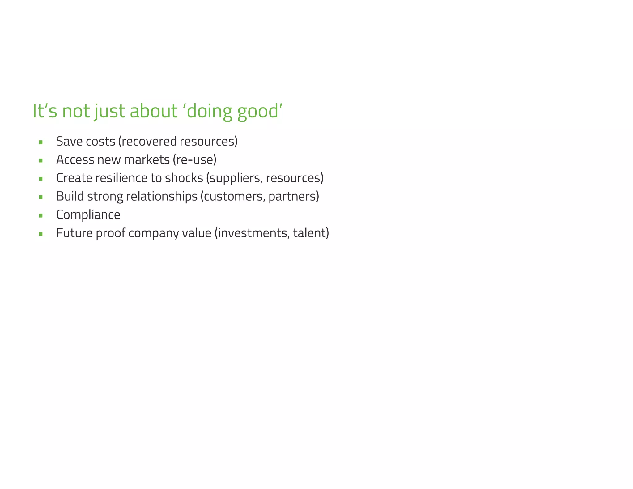 9
• Save costs (recovered resources)
• Access new markets (re-use)
• Create resilience to shocks (suppliers, resources)
• Build strong relationships (customers, partners)
• Compliance
• Future proof company value (investments, talent)
It’s not just about ‘doing good’
 
