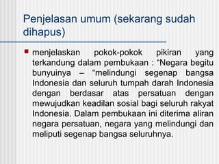 Penjelasan umum (sekarang sudah
dihapus)


menjelaskan
pokok-pokok
pikiran
yang
terkandung dalam pembukaan : “Negara begitu
bunyuinya – “melindungi segenap bangsa
Indonesia dan seluruh tumpah darah Indonesia
dengan berdasar atas persatuan dengan
mewujudkan keadilan sosial bagi seluruh rakyat
Indonesia. Dalam pembukaan ini diterima aliran
negara persatuan, negara yang melindungi dan
meliputi segenap bangsa seluruhnya.

 
