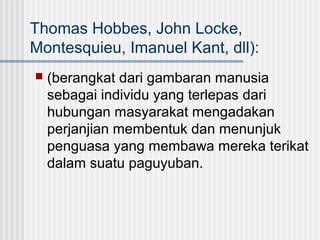 Thomas Hobbes, John Locke,
Montesquieu, Imanuel Kant, dll):


(berangkat dari gambaran manusia
sebagai individu yang terlepas dari
hubungan masyarakat mengadakan
perjanjian membentuk dan menunjuk
penguasa yang membawa mereka terikat
dalam suatu paguyuban.

 