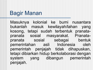 Bagir Manan
Masuknya kolonial ke bumi nusantara
bukanlah masuk kewilayah/lahan yang
kosong, tetapi sudah terbentuk pranatapranata sosial masyarakat. Pranatapranata
sosial
sebagai
bentuk
pemerintahan
asli
Indonesia
oleh
pemerintah penjajah tidak dihapuskan,
tetapi dibiarkan hidup berkolaborasi dengan
system
yang
dibangun
pemerintah
penjajah.

 