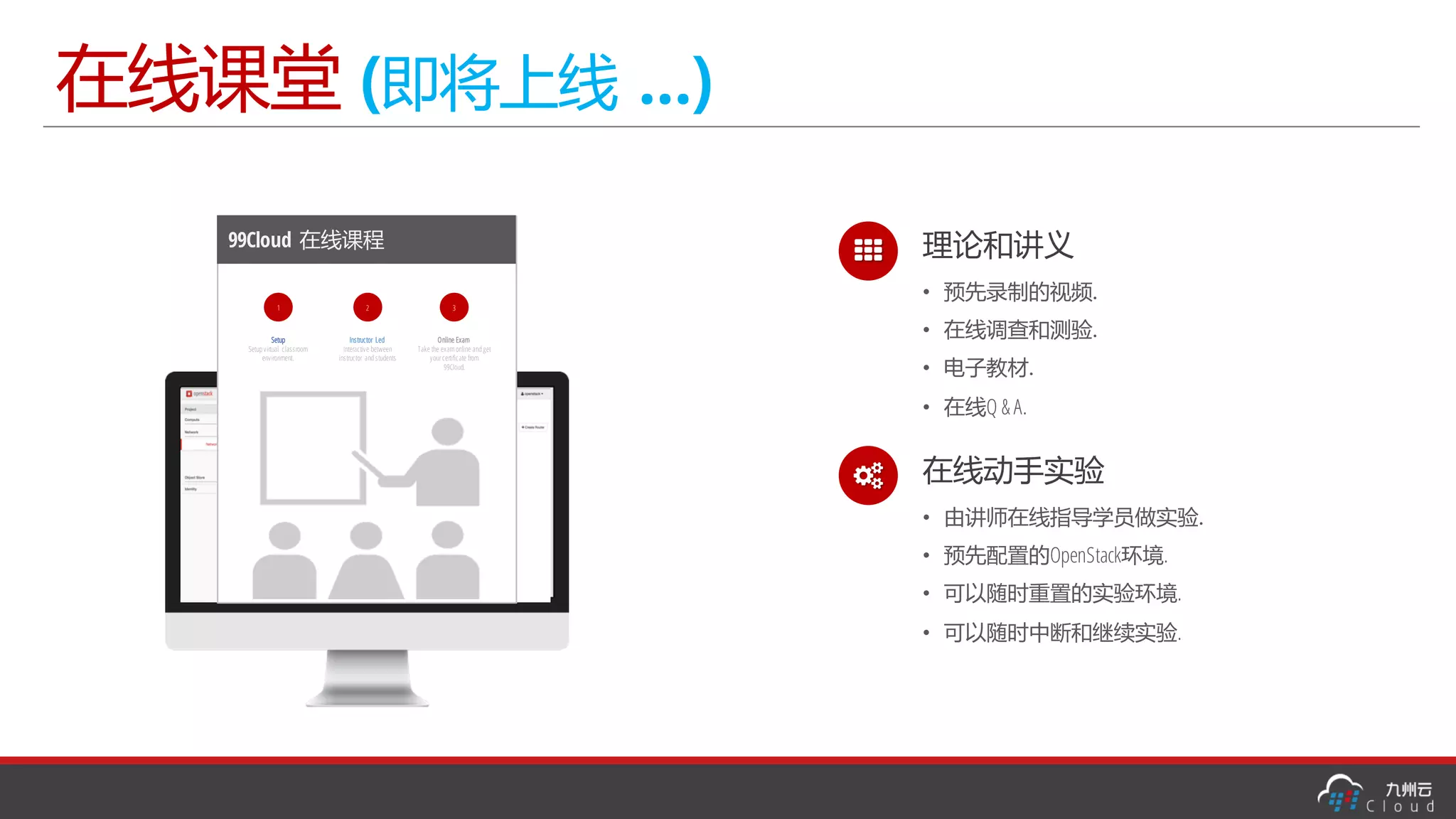 在线课堂 (即将上线 …)
99Cloud 在线课程
1
Setup
Setup virtual classroom
environment.
3
Online Exam
Take the exam online and get
yourcertificate from
99Cloud.
2
Instructor Led
Interactive between
instructor and students
% 理论和讲义
• 预先录制的视频.
• 在线调查和测验.
• 电子教材.
• 在线Q & A.
& 在线动手实验
• 由讲师在线指导学员做实验.
• 预先配置的OpenStack环境.
• 可以随时重置的实验环境.
• 可以随时中断和继续实验.
 