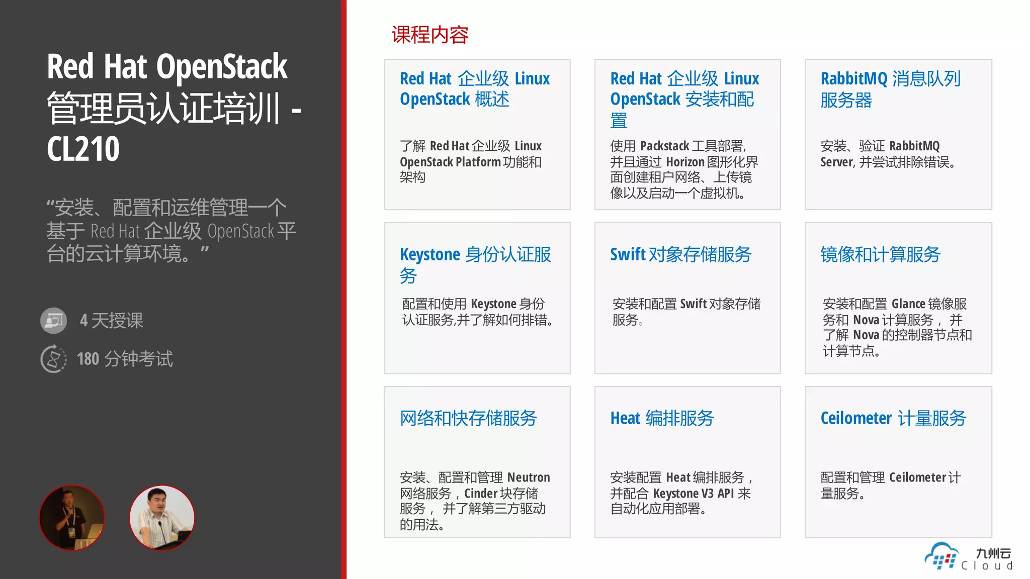 Red Hat OpenStack
管理员认证培训 -
CL210
“安装、配置和运维管理一个
基于 Red Hat 企业级 OpenStack 平
台的云计算环境。”
课程内容
Red Hat 企业级 Linux
OpenStack 概述
了解 Red Hat 企业级 Linux
OpenStack Platform功能和
架构
Red Hat 企业级 Linux
OpenStack 安装和配
置
使用 Packstack 工具部署,
并且通过 Horizon 图形化界
面创建租户网络、上传镜
像以及启动一个虚拟机。
RabbitMQ 消息队列
服务器
安装、验证 RabbitMQ
Server, 并尝试排除错误。
Keystone 身份认证服
务
配置和使用 Keystone 身份
认证服务,并了解如何排错。
网络和快存储服务
安装、配置和管理 Neutron
网络服务，Cinder 块存储
服务， 并了解第三方驱动
的用法。
Swift 对象存储服务
安装和配置 Swift 对象存储
服务。
镜像和计算服务
安装和配置 Glance 镜像服
务和 Nova 计算服务， 并
了解 Nova 的控制器节点和
计算节点。
Heat 编排服务
安装配置 Heat 编排服务，
并配合 Keystone V3 API 来
自动化应用部署。
Ceilometer 计量服务
配置和管理 Ceilometer 计
量服务。
4 天授课
180 分钟考试
 