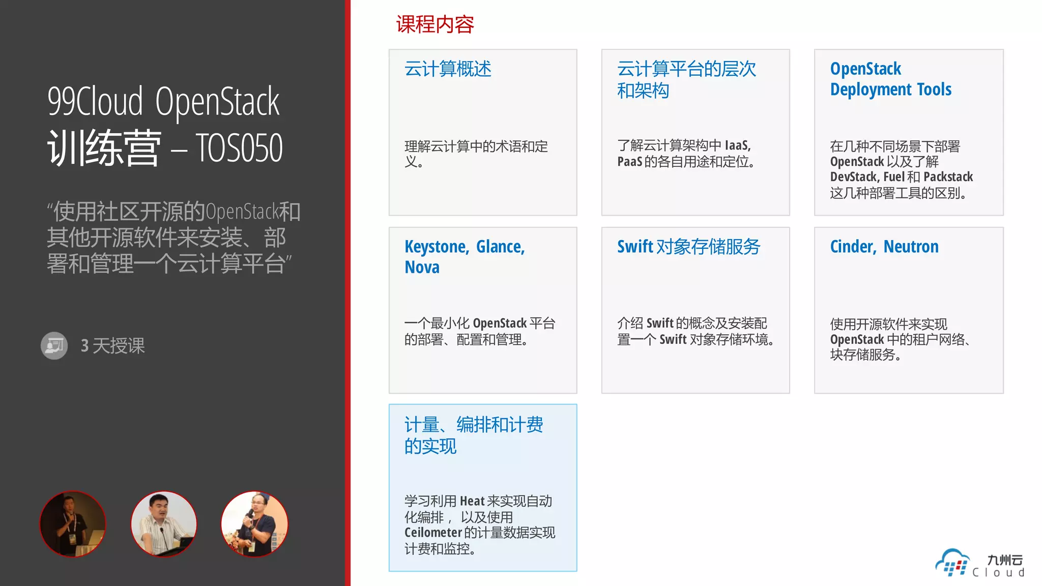 99Cloud OpenStack
训练营 – TOS050
“使用社区开源的OpenStack和
其他开源软件来安装、部
署和管理一个云计算平台”
课程内容
云计算概述
理解云计算中的术语和定
义。
云计算平台的层次
和架构
了解云计算架构中 IaaS,
PaaS 的各自用途和定位。
OpenStack
Deployment Tools
在几种不同场景下部署
OpenStack 以及了解
DevStack, Fuel 和 Packstack
这几种部署工具的区别。
Keystone, Glance,
Nova
一个最小化 OpenStack 平台
的部署、配置和管理。
Swift 对象存储服务
介绍 Swift 的概念及安装配
置一个 Swift 对象存储环境。
Cinder, Neutron
使用开源软件来实现
OpenStack 中的租户网络、
块存储服务。
计量、编排和计费
的实现
学习利用 Heat 来实现自动
化编排， 以及使用
Ceilometer 的计量数据实现
计费和监控。
3 天授课
 