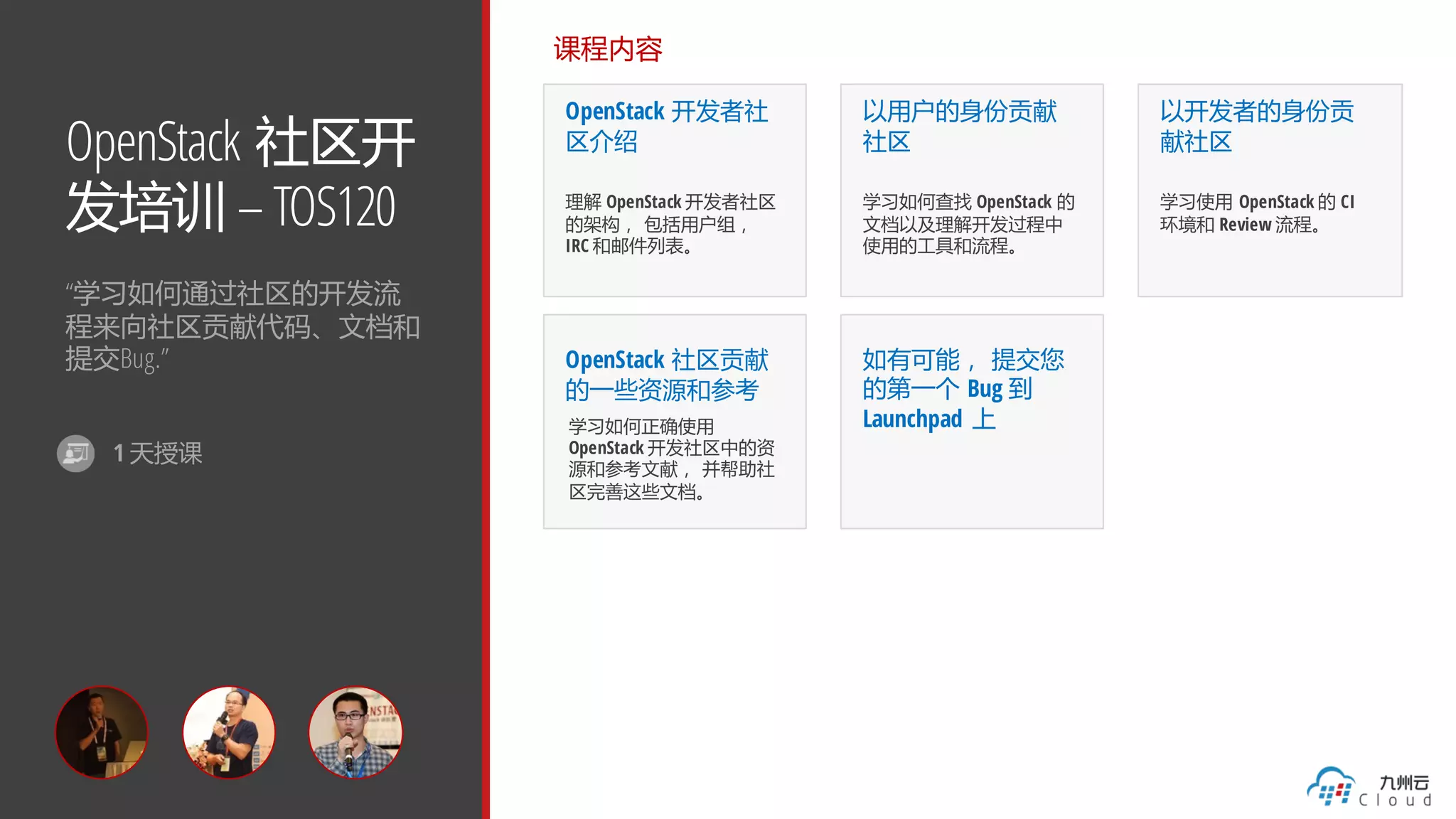 OpenStack 社区开
发培训 – TOS120
“学习如何通过社区的开发流
程来向社区贡献代码、文档和
提交Bug.”
课程内容
OpenStack 开发者社
区介绍
理解 OpenStack 开发者社区
的架构， 包括用户组，
IRC 和邮件列表。
以用户的身份贡献
社区
学习如何查找 OpenStack 的
文档以及理解开发过程中
使用的工具和流程。
以开发者的身份贡
献社区
学习使用 OpenStack 的 CI
环境和 Review 流程。
OpenStack 社区贡献
的一些资源和参考
学习如何正确使用
OpenStack 开发社区中的资
源和参考文献， 并帮助社
区完善这些文档。
如有可能， 提交您
的第一个 Bug 到
Launchpad 上
1 天授课
 