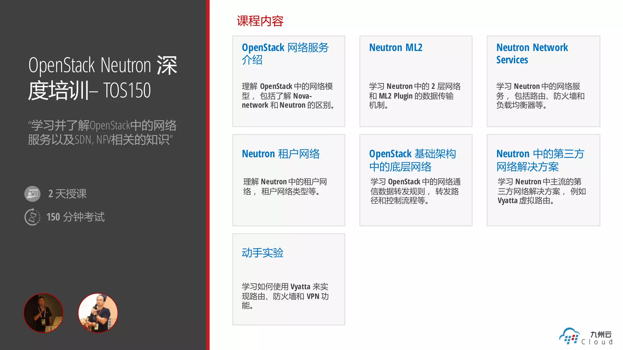OpenStack Neutron 深
度培训– TOS150
“学习并了解OpenStack中的网络
服务以及SDN, NFV相关的知识”
课程内容
OpenStack 网络服务
介绍
理解 OpenStack 中的网络模
型， 包括了解 Nova-
network 和 Neutron 的区别。
Neutron ML2
学习 Neutron 中的 2 层网络
和 ML2 Plugin 的数据传输
机制。
Neutron Network
Services
学习 Neutron 中的网络服
务， 包括路由、防火墙和
负载均衡器等。
Neutron 租户网络
理解 Neutron 中的租户网
络， 租户网络类型等。
动手实验
学习如何使用 Vyatta 来实
现路由、防火墙和 VPN 功
能。
OpenStack 基础架构
中的底层网络
学习 OpenStack 中的网络通
信数据转发规则， 转发路
径和控制流程等。
Neutron 中的第三方
网络解决方案
学习 Neutron 中主流的第
三方网络解决方案， 例如
Vyatta 虚拟路由。
2 天授课
150 分钟考试
 