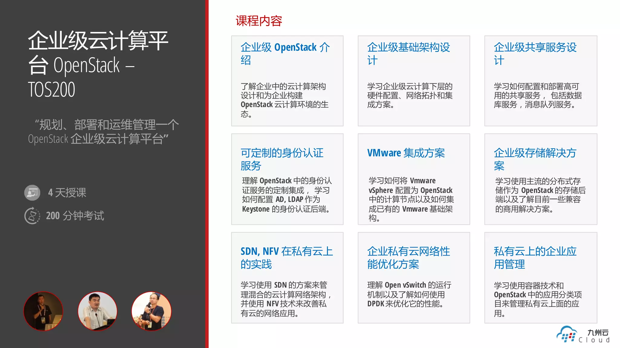 企业级云计算平
台 OpenStack –
TOS200
“规划、部署和运维管理一个
OpenStack 企业级云计算平台”
课程内容
企业级 OpenStack 介
绍
了解企业中的云计算架构
设计和为企业构建
OpenStack 云计算环境的生
态。
企业级基础架构设
计
学习企业级云计算下层的
硬件配置、网络拓扑和集
成方案。
企业级共享服务设
计
学习如何配置和部署高可
用的共享服务， 包括数据
库服务，消息队列服务。
可定制的身份认证
服务
理解 OpenStack 中的身份认
证服务的定制集成， 学习
如何配置 AD, LDAP 作为
Keystone 的身份认证后端。
SDN, NFV 在私有云上
的实践
学习使用 SDN 的方案来管
理混合的云计算网络架构，
并使用 NFV 技术来改善私
有云的网络应用。
VMware 集成方案
学习如何将 Vmware
vSphere 配置为 OpenStack
中的计算节点以及如何集
成已有的 Vmware 基础架
构。
企业级存储解决方
案
学习使用主流的分布式存
储作为 OpenStack 的存储后
端以及了解目前一些兼容
的商用解决方案。
企业私有云网络性
能优化方案
理解 Open vSwitch 的运行
机制以及了解如何使用
DPDK 来优化它的性能。
私有云上的企业应
用管理
学习使用容器技术和
OpenStack 中的应用分类项
目来管理私有云上面的应
用。
4 天授课
200 分钟考试
 
