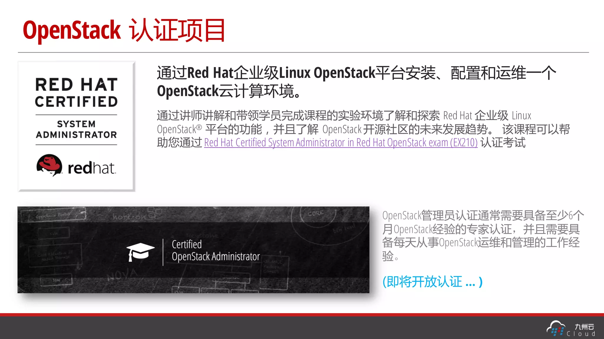 OpenStack 认证项目
通过Red Hat企业级Linux OpenStack平台安装、配置和运维一个
OpenStack云计算环境。
通过讲师讲解和带领学员完成课程的实验环境了解和探索 Red Hat 企业级 Linux
OpenStack® 平台的功能，并且了解 OpenStack 开源社区的未来发展趋势。 该课程可以帮
助您通过 Red Hat Certified SystemAdministrator in Red Hat OpenStack exam(EX210) 认证考试
OpenStack管理员认证通常需要具备至少6个
月OpenStack经验的专家认证，并且需要具
备每天从事OpenStack运维和管理的工作经
验。
(即将开放认证 … )
 