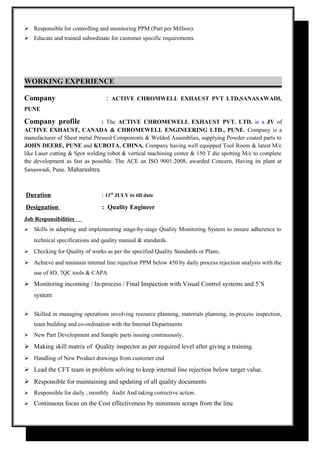  Responsible for controlling and monitoring PPM (Part per Million).
 Educate and trained subordinate for customer specific requirements.
WORKING EXPERIENCE
Company : ACTIVE CHROMWELL EXHAUST PVT LTD,SANASAWADI,
PUNE
Company profile : The ACTIVE CHROMEWELL EXHAUST PVT. LTD. is a JV of
ACTIVE EXHAUST, CANADA & CHROMEWELL ENGINEERING LTD., PUNE. Company is a
manufacturer of Sheet metal Pressed Components & Welded Assemblies, supplying Powder coated parts to
JOHN DEERE, PUNE and KUBOTA, CHINA. Company having well equipped Tool Room & latest M/c
like Laser cutting & Spot welding robot & vertical machining center & 150 T die spotting M/c to complete
the development as fast as possible. The ACE an ISO 9001:2008, awarded Concern, Having its plant at
Sanaswadi, Pune. Maharashtra
Duration : 11th
JULY to till date
Designation : Quality Engineer
Job Responsibilities
 Skills in adapting and implementing stage-by-stage Quality Monitoring System to ensure adherence to
technical specifications and quality manual & standards.
 Checking for Quality of works as per the specified Quality Standards or Plans.
 Achieve and maintain internal line rejection PPM below 450 by daily process rejection analysis with the
use of 8D, 7QC tools & CAPA
 Monitoring incoming / In-process / Final Inspection with Visual Control systems and 5’S
system
 Skilled in managing operations involving resource planning, materials planning, in-process inspection,
team building and co-ordination with the Internal Departments
 New Part Development and Sample parts issuing continuously.
 Making skill matrix of Quality inspector as per required level after giving a training.
 Handling of New Product drawings from customer end
 Lead the CFT team in problem solving to keep internal line rejection below target value.
 Responsible for maintaining and updating of all quality documents
 Responsible for daily , monthly Audit And taking corrective action.
 Continuous focus on the Cost effectiveness by minimum scraps from the line.
 