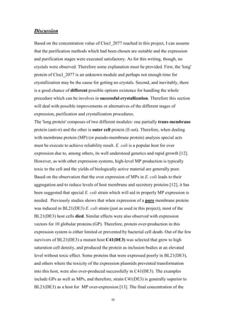 12
Discussion
Based on the concentration value of Clocl_2077 reached in this project, I can assume
that the purification methods which had been chosen are suitable and the expression
and purification stages were executed satisfactory. As for this writing, though, no
crystals were observed. Therefore some explanation must be provided. First, the 'long'
protein of Clocl_2077 is an unknown module and perhaps not enough time for
crystallization may be the cause for getting no crystals. Second, and inevitably, there
is a good chance of different possible options existence for handling the whole
procedure which can be involves in successful crystallization. Therefore this section
will deal with possible improvements or alternatives of the different stages of
expression, purification and crystallization procedures.
The 'long protein' composes of two different modules: one partially trans-membrane
protein (anti-σ) and the other is outer cell protein (E-set). Therefore, when dealing
with membrane protein (MP) (or pseudo-membrane protein) analysis special acts
must be execute to achieve reliability result. E. coli is a popular host for over
expression due to, among others, its well understood genetics and rapid growth [12].
However, as with other expression systems, high-level MP production is typically
toxic to the cell and the yields of biologically active material are generally poor.
Based on the observation that the over expression of MPs in E. coli leads to their
aggregation and to reduce levels of host membrane and secretory proteins [12], it has
been suggested that special E. coli strain which will aid in properly MP expression is
needed. Previously studies shows that when expression of a pure membrane protein
was induced in BL21(DE3) E. coli strain (just as used in this project), most of the
BL21(DE3) host cells died. Similar effects were also observed with expression
vectors for 10 globular proteins (GP). Therefore, protein over-production in this
expression system is either limited or prevented by bacterial cell death. Out of the few
survivors of BL21(DE3) a mutant host C41(DE3) was selected that grew to high
saturation cell density, and produced the protein as inclusion bodies at an elevated
level without toxic effect. Some proteins that were expressed poorly in BL21(DE3),
and others where the toxicity of the expression plasmids prevented transformation
into this host, were also over-produced successfully in C41(DE3). The examples
include GPs as well as MPs, and therefore, strain C41(DE3) is generally superior to
BL21(DE3) as a host for MP over-expression [13]. The final concentration of the
 
