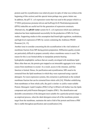 13
protein used for crystallization was relatively poor (in spite of what was written at the
beginning of this section) and this special strain perhaps may grant a better one.
In addition, the pET E. coli expression vector that was used in this project which is a
T7 RNA polymerase promoter driven and IsoPropyl-b-D-ThioGalactopyranoside
(IPTG) inducible are useful tool for the generation of expression constructs.
Alternatively, the pBAD vector system for E. coli expression which uses arabinose
induction has been implemented successfully for the production of MPs for X-ray
studies. Supporting studies to this assumption had found tight regulation, modulation,
and high-level expression of MPs by vectors containing the Arabinose PBAD
Promoter [14, 15].
Another issue to consider concerning the dis-crystallization is the vital isolation of
membrane fraction from MP during protein preparation. Diffraction quality crystals
are particularly difficult to prepare currently when a membrane source is used. The
reason for this is our limited ability to manipulate proteins bearing
hydrophobic/amphiphilic surfaces that are usually enveloped with membrane lipid.
More often than not, the protein gets trapped as an intractable aggregate in its watery
course from membrane to crystal. As a result, access to the structure, and thus
function is limited. Hence, for purification and crystallization, MPs need to be
extracted from the lipid membrane in which they were expressed using a special
detergent. For most expression systems, this extraction is performed on the isolated
membrane fraction but can be extracted from whole cells [16]. Whether solubilizing
from membranes or from whole cells, the goal is similar- to yield a water-soluble
Protein–Detergent–Lipid Complex (PDLC) (Fig11),Which will further lose the lipids
component and yield Protein-Detergent Complex (PDC). The identification and
desirable concentration of the detergent most suitable for a particular protein target is
an empirical process, when the ideal detergent extract all of the membrane protein
target from the membrane, maintains the native fold of the protein and forms a PDC
that is stable throughout purification and crystallization [16].
 
