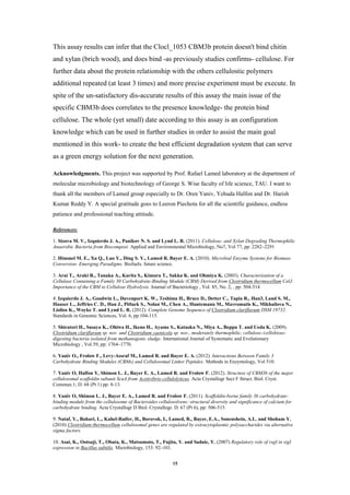 15
This assay results can infer that the Clocl_1053 CBM3b protein doesn't bind chitin
and xylan (brich wood), and does bind -as previously studies confirms- cellulose. For
further data about the protein relationship with the others cellulostic polymers
additional repeated (at least 3 times) and more precise experiment must be execute. In
spite of the un-satisfactory dis-accurate results of this assay the main issue of the
specific CBM3b does correlates to the presence knowledge- the protein bind
cellulose. The whole (yet small) date according to this assay is an configuration
knowledge which can be used in further studies in order to assist the main goal
mentioned in this work- to create the best efficient degradation system that can serve
as a green energy solution for the next generation.
Acknowledgments. This project was supported by Prof. Rafael Lamed laboratory at the department of
molecular microbiology and biotechnology of George S. Wise faculty of life science, TAU. I want to
thank all the members of Lamed group especially to Dr. Oren Yaniv, Yehuda Halfon and Dr. Harish
Kumar Reddy Y. A special gratitude goes to Leeron Piechota for all the scientific guidance, endless
patience and professional teaching attitude.
References:
1. Sizova M. V., Izquierdo J. A., Panikov N. S. and Lynd L. R. (2011). Cellulose- and Xylan Degrading Thermophilic
Anaerobic Bacteria from Biocompost. Applied and Environmental Microbiology, No7, Vol 77, pp: 2282–2291
2. Himmel M. E., Xu Q., Luo Y., Ding S. Y., Lamed R. Bayer E. A. (2010). Microbial Enzyme Systems for Biomass
Conversion: Emerging Paradigms. Biofuels, future science.
3. Arai T., Araki R., Tanaka A., Karita S., Kimura T., Sakka K. and Ohmiya K. (2003). Characterization of a
Cellulase Containing a Family 30 Carbohydrate-Binding Module (CBM) Derived from Clostridium thermocellum CelJ:
Importance of the CBM to Cellulose Hydrolysis. Journal of Bacteriology , Vol. 85, No. 2, , pp: 504-514
4. Izquierdo J. A., Goodwin L., Davenport K. W., Teshima H., Bruce D., Detter C., Tapia R., Han3, Land S. M.,
Hauser L., Jeffries C. D., Han J., Pitluck S., Nolan M., Chen A., Huntemann M., Mavromatis K., Mikhailova N.,
Liolios K., Woyke T. and Lynd L. R. (2012). Complete Genome Sequence of Clostridium clariflavum DSM 19732.
Standards in Genomic Sciences, Vol. 6, pp:104-115.
5. Shiratori H., Sasaya K., Ohiwa H., Ikeno H., Ayame S., Kataoka N., Miya A., Beppu T. and Ueda K. (2009).
Clostridium clariflavum sp. nov. and Clostridium caenicola sp. nov., moderately thermophilic, cellulose-/cellobiose-
digesting bacteria isolated from methanogenic sludge. International Journal of Systematic and Evolutionary
Microbiology , Vol.59, pp: 1764–1770.
6. Yaniv O., Frolow F., Levy-Assraf M., Lamed R. and Bayer E. A. (2012). Interactions Between Family 3
Carbohydrate Binding Modules (CBMs) and Cellulosomal Linker Peptides. Methods in Enzymology, Vol 510.
7. Yaniv O, Halfon Y, Shimon L. J., Bayer E. A., Lamed R. and Frolow F. (2012). Structure of CBM3b of the major
cellulosomal scaffoldin subunit ScaA from Acetivibrio cellulolyticus. Acta Crystallogr Sect F Struct. Biol. Cryst.
Commun.1; D. 68 (Pt 1) pp: 8-13.
8. Yaniv O, Shimon L. J., Bayer E. A., Lamed R. and Frolow F. (2011). Scaffoldin-borne family 3b carbohydrate-
binding module from the cellulosome of Bacteroides cellulosolvens: structural diversity and significance of calcium for
carbohydrate binding. Acta Crystallogr D Biol. Crystallogr. D. 67 (Pt 6), pp: 506-515.
9. Nataf, Y., Bahari, L., Kahel-Raifer, H., Borovok, I., Lamed, R., Bayer, E.A., Sonenshein, A.L. and Shoham Y.
(2010) Clostridium thermocellum cellulosomal genes are regulated by extracytoplasmic polysaccharides via alternative
sigma factors.
10. Asai, K., Ootsuji, T., Obata, K., Matsumoto, T., Fujita, Y. and Sadaie, Y. (2007) Regulatory role of rsgI in sigI
expression in Bacillus subtilis. Microbiology, 153: 92–101.
 