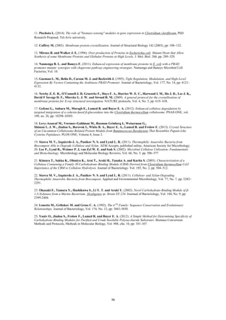 16
PhDClostridium clariflavum.The role of "biomass sensing" modules in gene expression in(2014).Piechota L.11.
Research Proposal, Tel-Aviv university.
12. Caffrey M. (2003). Membrane protein crystallization. Journal of Structural Biology 142 (2003), pp: 108–132.
13. Miroux B. and Walker J. E. (1996). Over-production of Proteins in Escherichia coli: Mutant Hosts that Allow
Synthesis of some Membrane Proteins and Globular Proteins at High Levels. J. Mol. Biol. 260, pp: 289–329.
14. Nannenga B. L. and Baneyx F. (2011). Enhanced expression of membrane proteins in E. coli with a PBAD
promoter mutant: synergies with chaperone pathway engineering strategies. Nannenga and Baneyx Microbial Cell
Factories, Vol. 10.
15. Guzman L. M., Belin D., Carson M. J. and Beckwith J. (1995). Tight Regulation, Modulation, and High-Level
Expression By Vectors Containing the Arabinose PBAD Promoter. Journal of Bacteriology, Vol. 177, No. 14, pp: 4121-
4132.
16. Newby Z. E. R., O’Connell J. D, Gruswitz F., Hays F. A., Harries W. E. C., Harwood I. M., Ho J. D., Lee J. K.,
David F Savage D. F., Miercke L. J. W. and Stroud R. M. (2009). A general protocol for the crystallization of
membrane proteins for X-ray structural investigation. NATURE protocols, Vol. 4, No. 5, pp: 619- 638.
17. Gefena G., Anbara M., Moragb E., Lamed R. and Bayer E. A. (2012). Enhanced cellulose degradation by
targeted integration of a cohesin-fused β-glucosidase into the Clostridium thermocellum cellulosome. PNAS ONE, vol.
109, no. 26, pp: 10298-10303.
18. Levy-Assaraf M., Voronov-Goldman M., Rozman Grinberg I., Weiserman G.,
Shimon L. J. W., Jindou S., Borovok I., White B. A., Bayer E. A., Lamed R. and Frolow F. (2013). Crystal Structure
of an Uncommon Cellulosome-Related Protein Module from Ruminococcus flavefaciens That Resembles Papain-Like
Cysteine Peptidases. PLOS ONE, Volume 8, Issue 2.
19. Sizova M. V., Izquierdo J. A., Panikov N. S. and Lynd L. R. (2011). Thermophilic Anaerobic Bacteria from
Biocompost Able to Degrade Cellulose and Xylan. AEM Accepts, published online, American Society for Microbiology.
20. Lee P., Lynd R., Weimer P. J, van Zyl W. E. and Isak S. (2002). Microbial Cellulose Utilization: Fundamentals
and Biotechnology. Microbiology and Molecular Biology Reviews, Vol. 66, No. 3: pp. 506–577
21. Kimura T., Sakka K., Ohmiya K., Arai T., Araki R., Tanaka A. and Karita S. (2003). Characterization of a
Cellulase Containing a Family 30 Carbohydrate-Binding Module (CBM) Derived from Clostridium thermocellum CelJ:
Importance of the CBM to Cellulose Hydrolysis. Journal of Bacteriology. Vol. 185, No. 2, pp. 504–512.
22. Sizova M. V., Izquierdo J. A., Panikov N. S. and Lynd L. R. (2011). Cellulose- and Xylan-Degrading
Thermophilic Anaerobic Bacteria from Biocompost. Applied and Environmental Microbiology, Vol. 77, No. 7, pp: 2282–
2291.
23. Okazaki F., Tamaru Y., Hashikawa S., Li Y. T. and Araki Y. (2002). Novel Carbohydrate-Binding Module of β-
1,3-Xylanase from a Marine Bacterium, Alcaligenes sp. Strain XY-234. Journaal of Bacteriology, Vol. 184, No. 9, pp:
2399-2404.
24. Lonetto M., Gribskov M. and Gross C. A. (1992). The 𝜎70
Family: Sequence Conservation and Evolutionary
Relationships. Journal of Bacteriology, Vol. 174, No. 12, pp: 3843-3850.
25. Yaniv O., Jindou S., Frolow F., Lamed R. and Bayer E. A. (2012). A Simple Method for Determining Specificity of
Carbohydrate-Binding Modules for Purified and Crude Insoluble Polysaccharide Substrates. Biomass Conversion:
Methods and Protocols, Methods in Molecular Biology, Vol. 908, cha. 10, pp: 101-107.
 