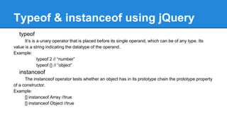 Typeof & instanceof using jQuery
typeof
It’s is a unary operator that is placed before its single operand, which can be of any type. Its
value is a string indicating the datatype of the operand.
Example:
typeof 2 // “number”
typeof {} // “object”
instanceof
The instanceof operator tests whether an object has in its prototype chain the prototype property
of a constructor.
Example:
[] instanceof Array //true
[] instanceof Object //true
 