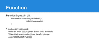 Function
Function Syntax in JS:
function functionName(parameters) {
code to be executed
}
A function can be invoked:
When an event occurs (when a user clicks a button)
When it is invoked (called) from JavaScript code
Automatically (self invoked)
 