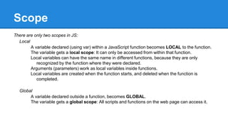 Scope
There are only two scopes in JS:
Local
A variable declared (using var) within a JavaScript function becomes LOCAL to the function.
The variable gets a local scope: It can only be accessed from within that function.
Local variables can have the same name in different functions, because they are only
recognized by the function where they were declared.
Arguments (parameters) work as local variables inside functions.
Local variables are created when the function starts, and deleted when the function is
completed.
Global
A variable declared outside a function, becomes GLOBAL.
The variable gets a global scope: All scripts and functions on the web page can access it.
 