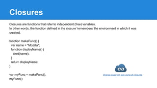 Closures
Closures are functions that refer to independent (free) variables.
In other words, the function defined in the closure 'remembers' the environment in which it was
created.
function makeFunc() {
var name = "Mozilla";
function displayName() {
alert(name);
}
return displayName;
}
var myFunc = makeFunc();
myFunc();
Change page font size using JS closures
 
