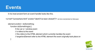 Events
In its most ancient form an event handler looks like this.
<a href="somewhere.html" onclick="alert('I've been clicked!')"> (de facto standardized by Netscape)
element.onclick = doSomething;
function doSomething(e) {
if (!e) var e = window.event
// e refers to the event
// this refers to the HTML element which currently handles the event
// target/srcElement refer to the HTML element the event originally took place on
}
Lit the bulb
 