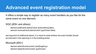 Advanced event registration model
It offers a simple way to register as many event handlers as you like for the
same event on one element.
W3C (IE9+ and others)
element.addEventListener('click',doSomething,false)
element.removeEventListener('click',spyOnUser,false)
last argument of addEventListener, it is meant to state whether the event handler should
be executed in the capturing or in the bubbling phase.
Microsoft (IE5+)
element.attachEvent('onclick',startDragDrop)
element.detachEvent('onclick',spyOnUser)
 