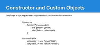 Constructor and Custom Objects
JavaScript is a prototype-based language which contains no class statement.
Constructor
function Person(gender) {
this.gender = gender;
alert('Person instantiated');
}
Custom Objects
var person1 = new Person('Male');
var person2 = new Person('Female');
 